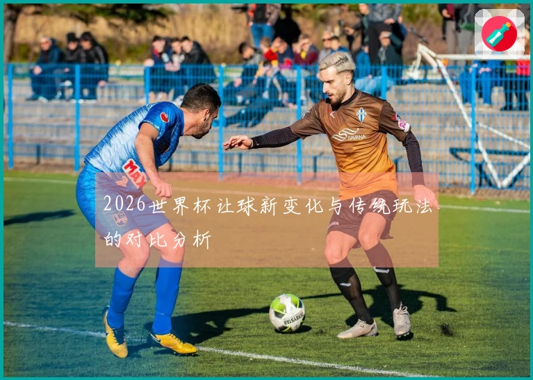 2026世界杯让球新变化与传统玩法的对比分析