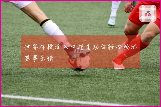 世界杯投注入口指南助你轻松畅玩赛事竞猜